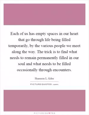 Each of us has empty spaces in our heart that go through life being filled temporarily, by the various people we meet along the way. The trick is to find what needs to remain permanently filled in our soul and what needs to be filled occasionally through encounters Picture Quote #1