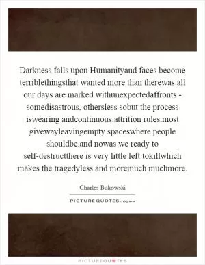 Darkness falls upon Humanityand faces become terriblethingsthat wanted more than therewas.all our days are marked withunexpectedaffronts - somedisastrous, othersless sobut the process iswearing andcontinuous.attrition rules.most givewayleavingempty spaceswhere people shouldbe.and nowas we ready to self-destructthere is very little left tokillwhich makes the tragedyless and moremuch muchmore Picture Quote #1