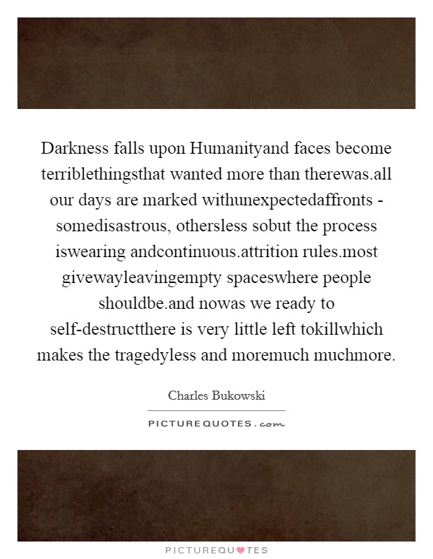 Darkness falls upon Humanityand faces become terriblethingsthat wanted more than therewas.all our days are marked withunexpectedaffronts - somedisastrous, othersless sobut the process iswearing andcontinuous.attrition rules.most givewayleavingempty spaceswhere people shouldbe.and nowas we ready to self-destructthere is very little left tokillwhich makes the tragedyless and moremuch muchmore. Picture Quote #1
