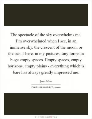 The spectacle of the sky overwhelms me. I’m overwhelmed when I see, in an immense sky, the crescent of the moon, or the sun. There, in my pictures, tiny forms in huge empty spaces. Empty spaces, empty horizons, empty plains - everything which is bare has always greatly impressed me Picture Quote #1