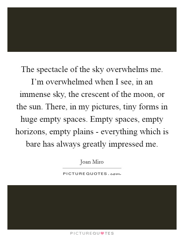 The spectacle of the sky overwhelms me. I'm overwhelmed when I see, in an immense sky, the crescent of the moon, or the sun. There, in my pictures, tiny forms in huge empty spaces. Empty spaces, empty horizons, empty plains - everything which is bare has always greatly impressed me. Picture Quote #1