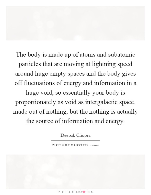 The body is made up of atoms and subatomic particles that are moving at lightning speed around huge empty spaces and the body gives off fluctuations of energy and information in a huge void, so essentially your body is proportionately as void as intergalactic space, made out of nothing, but the nothing is actually the source of information and energy. Picture Quote #1