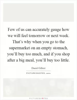 Few of us can accurately gauge how we will feel tomorrow or next week. That’s why when you go to the supermarket on an empty stomach, you’ll buy too much, and if you shop after a big meal, you’ll buy too little Picture Quote #1