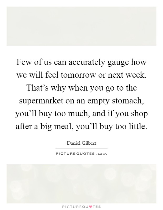 Few of us can accurately gauge how we will feel tomorrow or next week. That's why when you go to the supermarket on an empty stomach, you'll buy too much, and if you shop after a big meal, you'll buy too little. Picture Quote #1