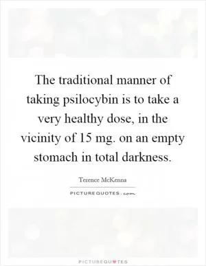 The traditional manner of taking psilocybin is to take a very healthy dose, in the vicinity of 15 mg. on an empty stomach in total darkness Picture Quote #1