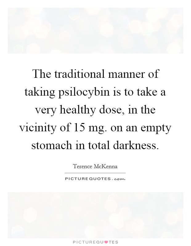 The traditional manner of taking psilocybin is to take a very healthy dose, in the vicinity of 15 mg. on an empty stomach in total darkness. Picture Quote #1