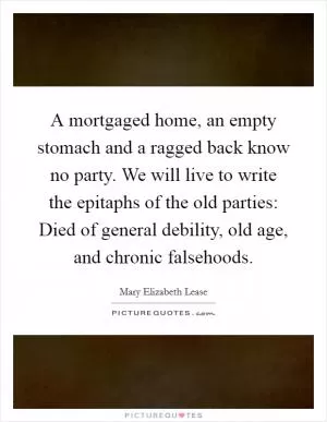 A mortgaged home, an empty stomach and a ragged back know no party. We will live to write the epitaphs of the old parties: Died of general debility, old age, and chronic falsehoods Picture Quote #1
