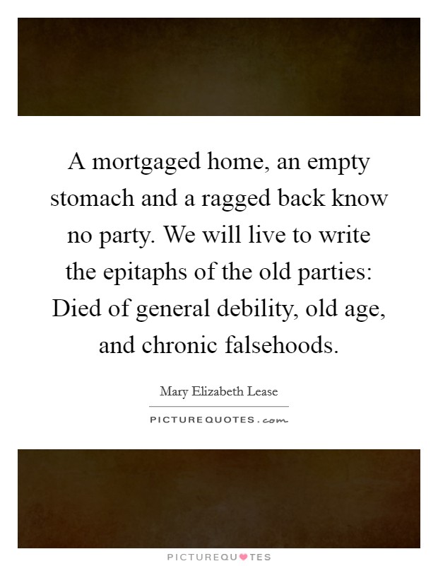 A mortgaged home, an empty stomach and a ragged back know no party. We will live to write the epitaphs of the old parties: Died of general debility, old age, and chronic falsehoods. Picture Quote #1
