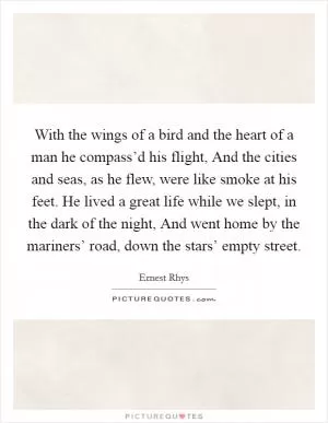 With the wings of a bird and the heart of a man he compass’d his flight, And the cities and seas, as he flew, were like smoke at his feet. He lived a great life while we slept, in the dark of the night, And went home by the mariners’ road, down the stars’ empty street Picture Quote #1