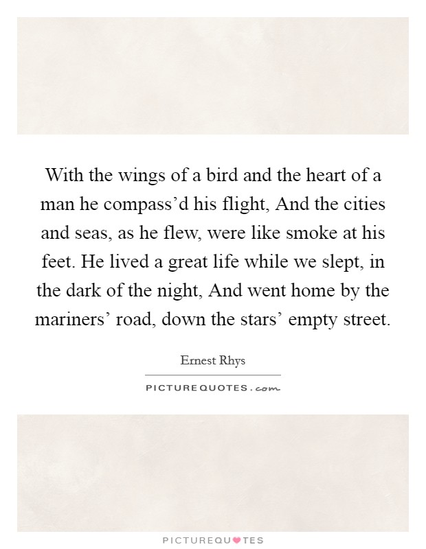 With the wings of a bird and the heart of a man he compass'd his flight, And the cities and seas, as he flew, were like smoke at his feet. He lived a great life while we slept, in the dark of the night, And went home by the mariners' road, down the stars' empty street. Picture Quote #1