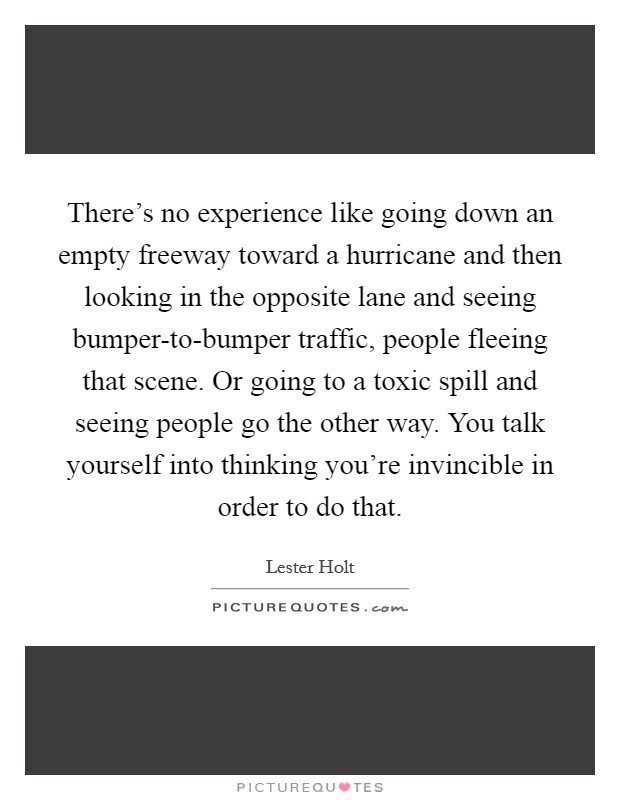 There's no experience like going down an empty freeway toward a hurricane and then looking in the opposite lane and seeing bumper-to-bumper traffic, people fleeing that scene. Or going to a toxic spill and seeing people go the other way. You talk yourself into thinking you're invincible in order to do that. Picture Quote #1