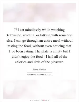 If I eat mindlessly while watching television, reading, or talking with someone else, I can go through an entire meal without tasting the food, without even noticing that I’ve been eating. The plate is empty but I didn’t enjoy the food - I had all of the calories and little of the pleasure Picture Quote #1