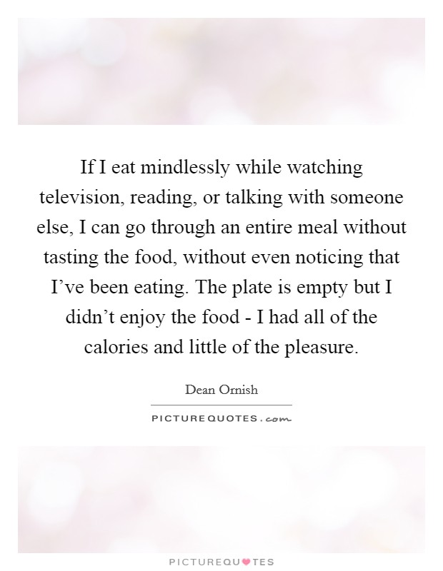 If I eat mindlessly while watching television, reading, or talking with someone else, I can go through an entire meal without tasting the food, without even noticing that I've been eating. The plate is empty but I didn't enjoy the food - I had all of the calories and little of the pleasure. Picture Quote #1