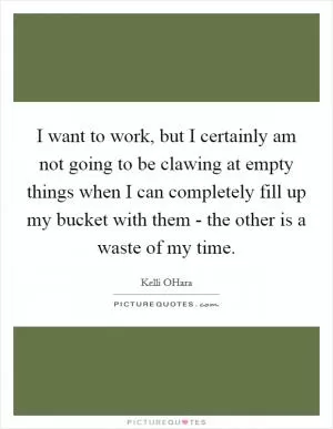 I want to work, but I certainly am not going to be clawing at empty things when I can completely fill up my bucket with them - the other is a waste of my time Picture Quote #1