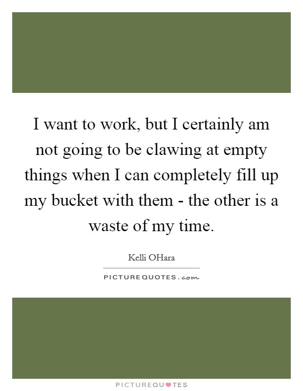 I want to work, but I certainly am not going to be clawing at empty things when I can completely fill up my bucket with them - the other is a waste of my time. Picture Quote #1