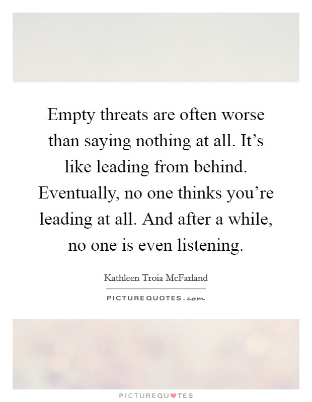Empty threats are often worse than saying nothing at all. It's like leading from behind. Eventually, no one thinks you're leading at all. And after a while, no one is even listening. Picture Quote #1
