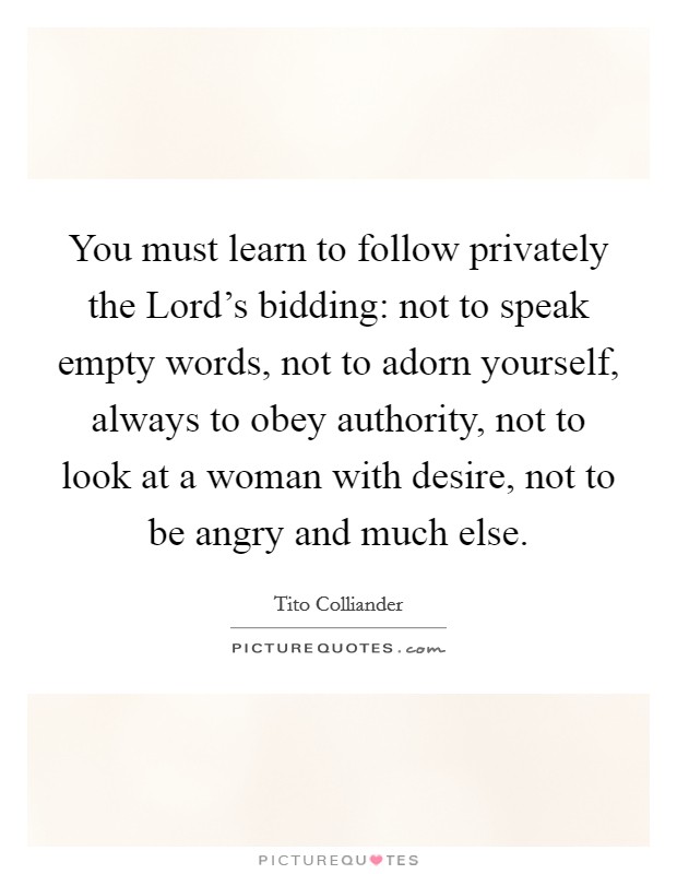 You must learn to follow privately the Lord's bidding: not to speak empty words, not to adorn yourself, always to obey authority, not to look at a woman with desire, not to be angry and much else. Picture Quote #1