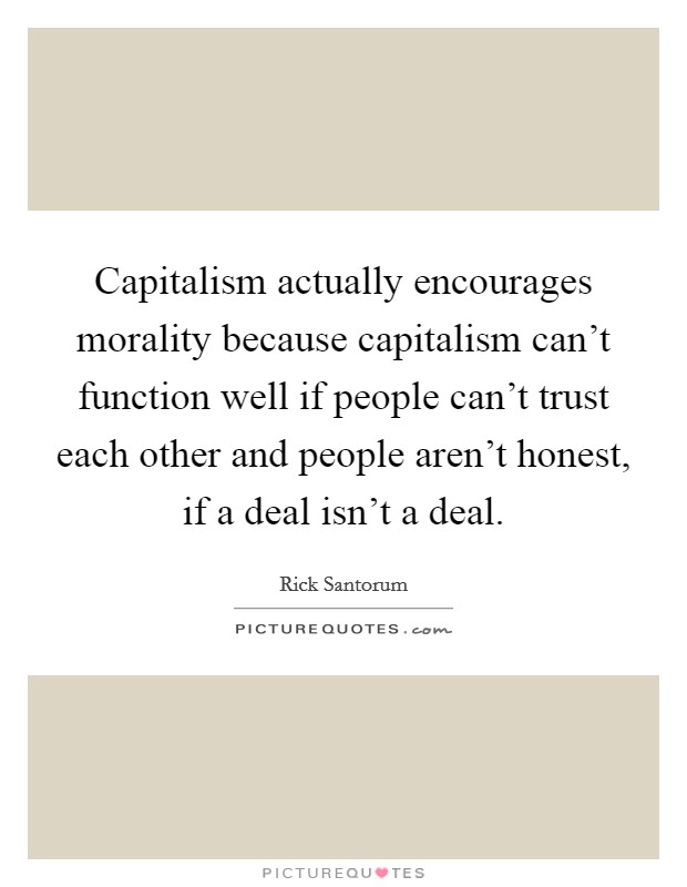 Capitalism actually encourages morality because capitalism can't function well if people can't trust each other and people aren't honest, if a deal isn't a deal. Picture Quote #1