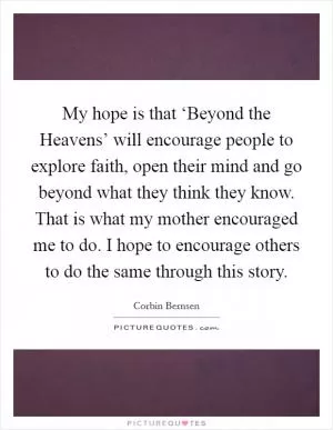 My hope is that ‘Beyond the Heavens’ will encourage people to explore faith, open their mind and go beyond what they think they know. That is what my mother encouraged me to do. I hope to encourage others to do the same through this story Picture Quote #1
