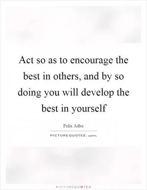 Act so as to encourage the best in others, and by so doing you will develop the best in yourself Picture Quote #1