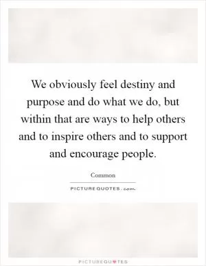 We obviously feel destiny and purpose and do what we do, but within that are ways to help others and to inspire others and to support and encourage people Picture Quote #1