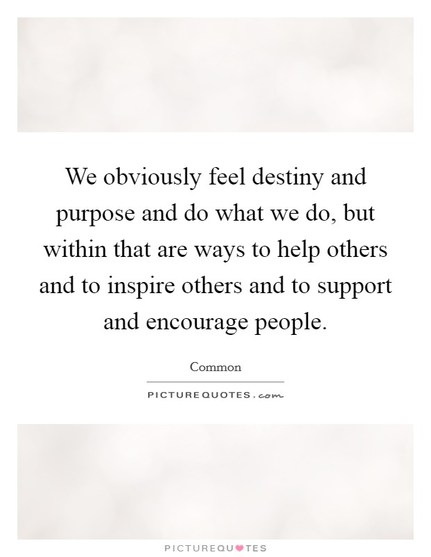 We obviously feel destiny and purpose and do what we do, but within that are ways to help others and to inspire others and to support and encourage people. Picture Quote #1