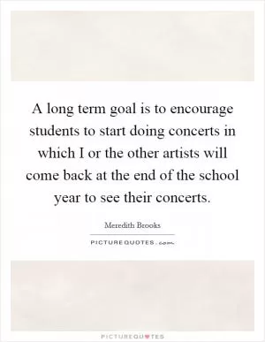 A long term goal is to encourage students to start doing concerts in which I or the other artists will come back at the end of the school year to see their concerts Picture Quote #1