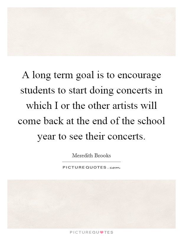 A long term goal is to encourage students to start doing concerts in which I or the other artists will come back at the end of the school year to see their concerts. Picture Quote #1