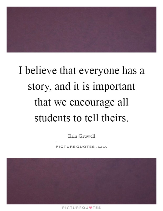I believe that everyone has a story, and it is important that we encourage all students to tell theirs. Picture Quote #1