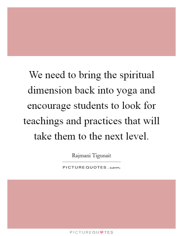 We need to bring the spiritual dimension back into yoga and encourage students to look for teachings and practices that will take them to the next level. Picture Quote #1