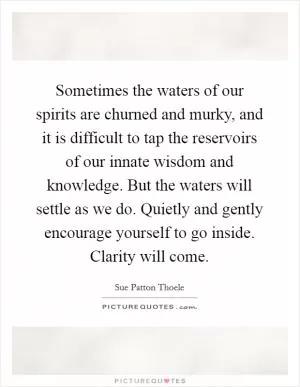 Sometimes the waters of our spirits are churned and murky, and it is difficult to tap the reservoirs of our innate wisdom and knowledge. But the waters will settle as we do. Quietly and gently encourage yourself to go inside. Clarity will come Picture Quote #1