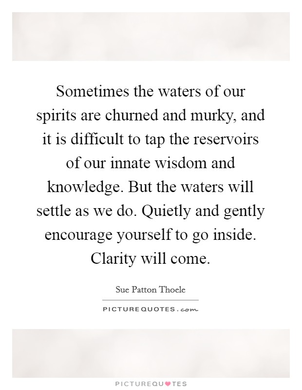 Sometimes the waters of our spirits are churned and murky, and it is difficult to tap the reservoirs of our innate wisdom and knowledge. But the waters will settle as we do. Quietly and gently encourage yourself to go inside. Clarity will come. Picture Quote #1