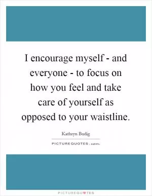 I encourage myself - and everyone - to focus on how you feel and take care of yourself as opposed to your waistline Picture Quote #1