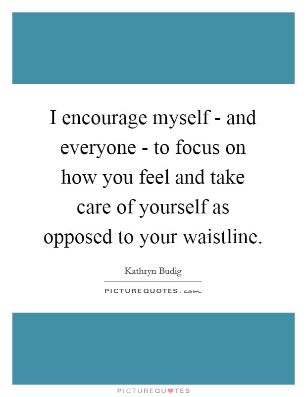I encourage myself - and everyone - to focus on how you feel and take care of yourself as opposed to your waistline. Picture Quote #1
