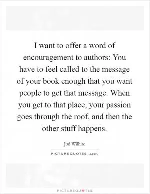 I want to offer a word of encouragement to authors: You have to feel called to the message of your book enough that you want people to get that message. When you get to that place, your passion goes through the roof, and then the other stuff happens Picture Quote #1
