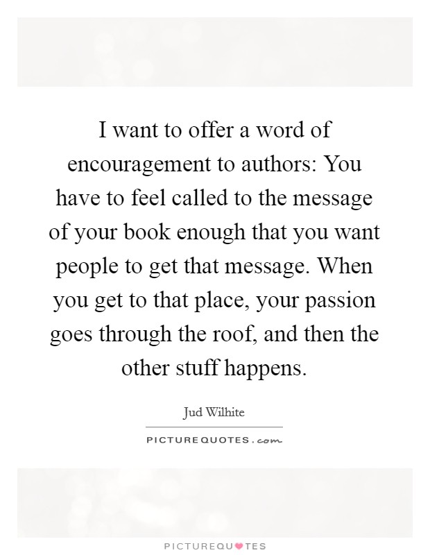I want to offer a word of encouragement to authors: You have to feel called to the message of your book enough that you want people to get that message. When you get to that place, your passion goes through the roof, and then the other stuff happens. Picture Quote #1