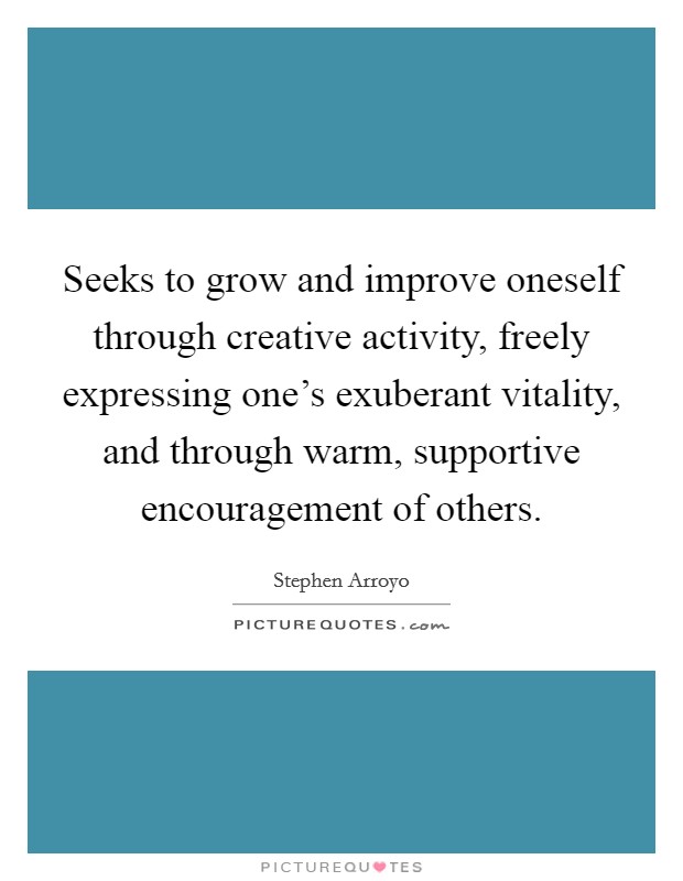Seeks to grow and improve oneself through creative activity, freely expressing one's exuberant vitality, and through warm, supportive encouragement of others. Picture Quote #1