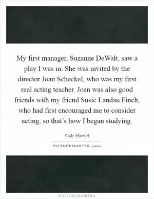 My first manager, Suzanne DeWalt, saw a play I was in. She was invited by the director Joan Scheckel, who was my first real acting teacher. Joan was also good friends with my friend Susie Landau Finch, who had first encouraged me to consider acting, so that’s how I began studying Picture Quote #1