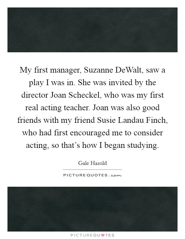 My first manager, Suzanne DeWalt, saw a play I was in. She was invited by the director Joan Scheckel, who was my first real acting teacher. Joan was also good friends with my friend Susie Landau Finch, who had first encouraged me to consider acting, so that's how I began studying. Picture Quote #1