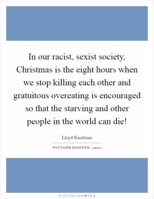 In our racist, sexist society, Christmas is the eight hours when we stop killing each other and gratuitous overeating is encouraged so that the starving and other people in the world can die! Picture Quote #1