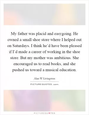 My father was placid and easygoing. He owned a small shoe store where I helped out on Saturdays. I think he’d have been pleased if I’d made a career of working in the shoe store. But my mother was ambitious. She encouraged us to read books, and she pushed us toward a musical education Picture Quote #1
