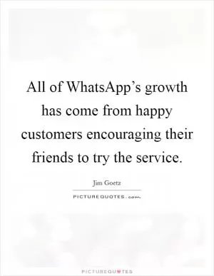 All of WhatsApp’s growth has come from happy customers encouraging their friends to try the service Picture Quote #1