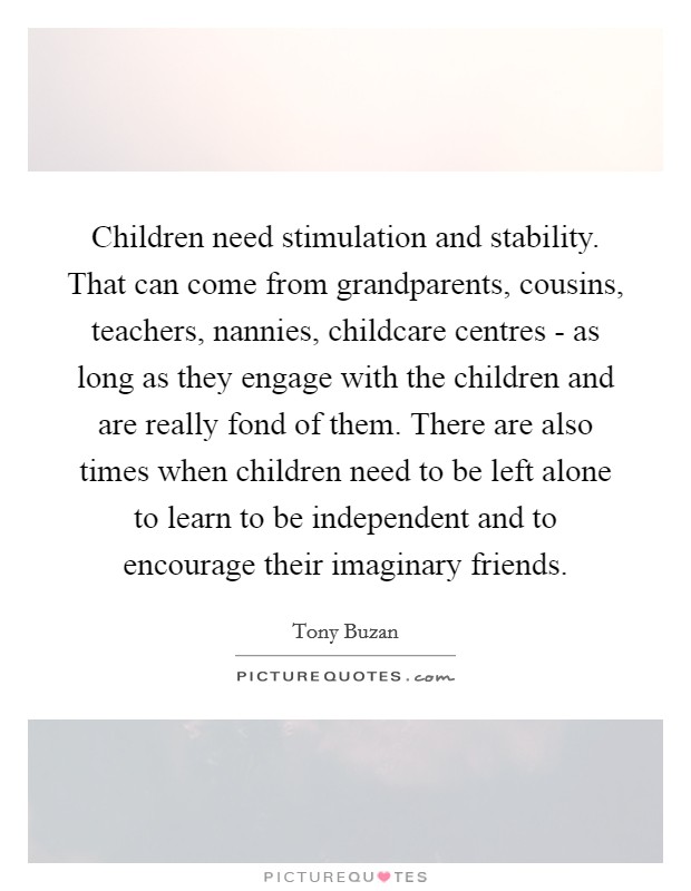 Children need stimulation and stability. That can come from grandparents, cousins, teachers, nannies, childcare centres - as long as they engage with the children and are really fond of them. There are also times when children need to be left alone to learn to be independent and to encourage their imaginary friends. Picture Quote #1