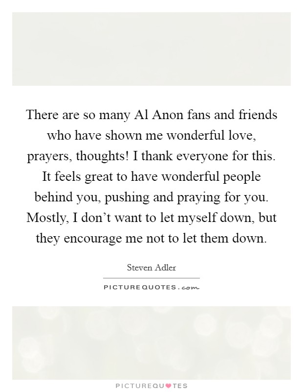 There are so many Al Anon fans and friends who have shown me wonderful love, prayers, thoughts! I thank everyone for this. It feels great to have wonderful people behind you, pushing and praying for you. Mostly, I don't want to let myself down, but they encourage me not to let them down. Picture Quote #1