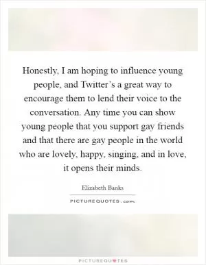 Honestly, I am hoping to influence young people, and Twitter’s a great way to encourage them to lend their voice to the conversation. Any time you can show young people that you support gay friends and that there are gay people in the world who are lovely, happy, singing, and in love, it opens their minds Picture Quote #1