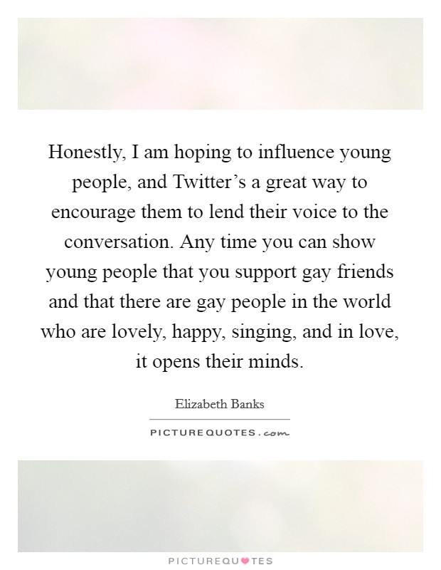 Honestly, I am hoping to influence young people, and Twitter's a great way to encourage them to lend their voice to the conversation. Any time you can show young people that you support gay friends and that there are gay people in the world who are lovely, happy, singing, and in love, it opens their minds. Picture Quote #1