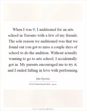 When I was 9, I auditioned for an arts school in Toronto with a few of my friends. The sole reason we auditioned was that we found out you got to miss a couple days of school to do the audition. Without actually wanting to go to arts school, I accidentally got in. My parents encouraged me to try it, and I ended falling in love with performing Picture Quote #1