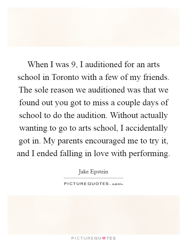 When I was 9, I auditioned for an arts school in Toronto with a few of my friends. The sole reason we auditioned was that we found out you got to miss a couple days of school to do the audition. Without actually wanting to go to arts school, I accidentally got in. My parents encouraged me to try it, and I ended falling in love with performing. Picture Quote #1