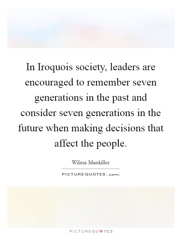 In Iroquois society, leaders are encouraged to remember seven generations in the past and consider seven generations in the future when making decisions that affect the people. Picture Quote #1