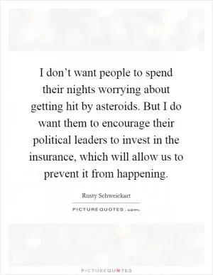 I don’t want people to spend their nights worrying about getting hit by asteroids. But I do want them to encourage their political leaders to invest in the insurance, which will allow us to prevent it from happening Picture Quote #1